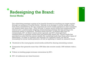 +
Redesigning the Brand:
Social Media
Our advertising strategy is going to be heavily focused on reaching our target market
through our presence in social media. Subway is no stranger to social media, as they
have been considered in the top companies for social media presence in 2013 and have
not slowed down since then. Over the past 10 years, social media has transformed the
internet into a continuously adapting communication strategy that has proven to be
extremely useful to marketers. Statistics show that 86% of people skip over TV
commercials, 44% of direct mail is never opened, and 90% of people have
unsubscribed to company emails they had previously opted into. Social media has
provided an outlet that has almost double the marketing leads than these other types of
advertising. In order to continue and improve our customer reach, we will be
increasing our social media presence, as well as updating it, based on research found.
!   Facebook is the most popular social media method for sharing interesting content.
!  Companies that generate more than 1000 likes also receive nearly 1400 website visits a
day.
!  Videos on landing pages increase conversions by 86%
!  65% of audiences are visual learners
18
 