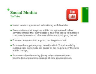 +
Social Media:
YouTube
!  Invest in more sponsored advertising with Youtube
!  Use an element of surprise within our sponsored video
advertisements that play before a selected video to increase
customer interest and chances of them not skipping the ad.
!  Focus on accounts that support our target market.
!  Promote the app campaign heavily within Youtube ads by
making sure customers are aware of the helpful new features
within the app.
!  Promote videos featuring Jenny to increase customer
knowledge and comprehension of new spokesperson.
22
 