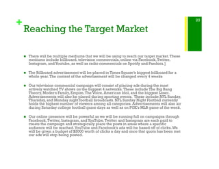 +
Reaching the Target Market
!  There will be multiple mediums that we will be using to reach our target market.These
mediums include billboard, television commercials, online via Facebook,Twitter,
Instagram, andYoutube, as well as radio commercials on Spotify and Pandora.]
!  The Billboard advertisement will be placed in Times Square’s biggest billboard for a
whole year.The content of the advertisement will be changed every 4 weeks
!  Our television commercial campaign will consist of placing ads during the most
actively watched TV shows on the biggest 4 networks.These include The Big Bang
Theory, Modern Family, Empire,The Voice, American Idol, and the biggest Loser.
Advertisements will also be placed during sporting events. These include NFL Sunday,
Thursday, and Monday night football broadcasts. NFL Sunday Night Football currently
holds the highest number of viewers among all categories. Advertisements will also air
during Saturday college football game days as well as on FOX’s MLB game of the week.
!  Our online presence will be powerful as we will be running full on campaigns through
Facebook,Twitter, Instagram, andYouTube.Twitter and Instagram are each paid to
create the campaign and strategically place the posts in areas where a specific
audience will be reached.YouTube and Facebook’s ads will be based off of clicks.We
will be given a budget of $2000 worth of clicks a day and once that quota has been met
our ads will stop being posted.
23
 