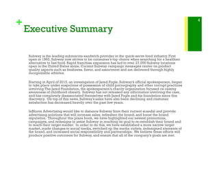 +
Executive Summary
Subway is the leading submarine sandwich provider in the quick-serve food industry. First
open in 1965, Subway now strives to be consumer’s top choice when searching for a healthier
alternative to fast food. Rapid franchise expansion has led to over 27,000 Subway locations
open in the United States alone. Current Subway campaign messages center on product
quality aspects such as freshness, flavor, and assortment and are delivered through highly
recognizable athletes.  
Starting in April of 2015, an investigation of Jared Fogle, Subway’s official spokesperson, began
to take place under suspicions of possession of child pornography and other corrupt practices
involving The Jared Foundation, the spokesperson’s charity organization focused on raising
awareness of childhood obesity. Subway has not released any information involving the case,
and has completely disassociated themselves with Jared Fogle and his foundation since this
discovery. On top of this news, Subway’s sales have also been declining and customer
satisfaction has decreased heavily over the past few years.
InBloom Advertising would like to distance Subway from their current scandal and provide
advertising solutions that will increase sales, refreshen the brand, and boost the brand
reputation. Throughout this plans book, we have highlighted our newest promotions,
campaigns, and redesigns to assist Subway in reaching its goal to re-establish their brand and
to reach their target market. In order to do this, we have established a more narrow target
market, made changes to social media, switched up the media outlets, redesigned elements of
the brand, and increased social responsibility and partnerships. We believe these efforts will
produce positive outcomes for Subway, and ensure that all of the company’s goals are met.
4
 