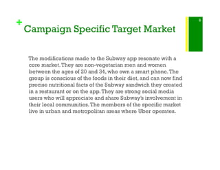 +
Campaign Specific Target Market
The modifications made to the Subway app resonate with a
core market.They are non-vegetarian men and women
between the ages of 20 and 34, who own a smart phone.The
group is conscious of the foods in their diet, and can now find
precise nutritional facts of the Subway sandwich they created
in a restaurant or on the app.They are strong social media
users who will appreciate and share Subway’s involvement in
their local communities.The members of the specific market
live in urban and metropolitan areas where Uber operates.
9
 