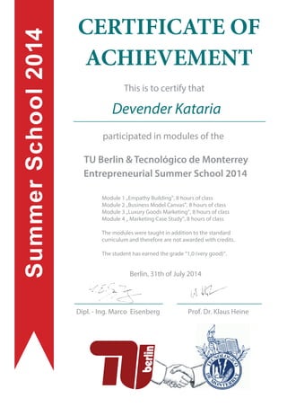 This is to certify that
participated in modules of the
TU Berlin & Tecnológico de Monterrey
Entrepreneurial Summer School 2014
CERTIFICATE OF
ACHIEVEMENT
SummerSchool2014
Devender Kataria
Dipl. - Ing. Marco Eisenberg
Berlin, 31th of July 2014
Prof. Dr. Klaus Heine
Module 1 „Empathy Building”, 8 hours of class
Module 2 „Business Model Canvas”, 8 hours of class
Module 3 „Luxury Goods Marketing”, 8 hours of class
Module 4 „ Marketing Case Study”, 8 hours of class
The modules were taught in addition to the standard
curriculum and therefore are not awarded with credits.
The student has earned the grade “1,0 (very good)”.
 
