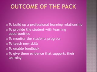  To build up a professional learning relationship
To provide the student with learning
opportunities
To monitor the students progress
To teach new skills
To enable feedback
To give them evidence that supports their
learning