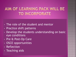 • The role of the student and mentor
• Practice shift patterns
• Develop the students understanding on basic
eye conditions
• Pre & Post-Op Care
• OSCE opportunities
• Reflection
• Teaching aids