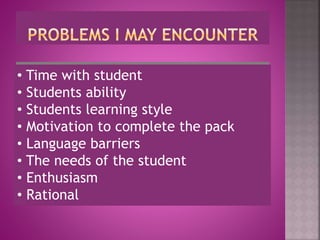• Time with student
• Students ability
• Students learning style
• Motivation to complete the pack
• Language barriers
• The needs of the student
• Enthusiasm
• Rational