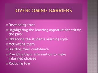  Developing trust
Highlighting the learning opportunities within
the pack
Observing the students learning style
Motivating them
Building their confidence
Providing them information to make
informed choices
Reducing fear