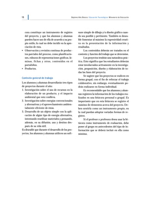 18                                             Séptimo Año Básico Educación Tecnológica Ministerio de Educación




  cora constituye un instrumento de registro          ware simple de dibujo y/o diseño gráfico cuan-
  del proyecto, y que los alumnos y alumnas           do sea posible y pertinente. También es desea-
  pueden hacer uso de ella de acuerdo a su pro-       ble fomentar al máximo la expresividad creati-
  pio estilo, lo cual no debe incidir en la apre-     va en la presentación de la información y
  ciación de ésta.                                    resultados.
• Observación y revisión continua de produc-                Los contenidos deberán ser tratados en el
  tos parciales del proceso, como planificacio-       contexto y función del trabajo que se determine.
  nes, esbozos de representaciones gráficas, lá-            Los proyectos tendrán una naturaleza prác-
  minas, fichas y otros, contenidos en el             tica. Esto significa que los estudiantes deberán
  portafolios.                                        estar involucrados activamente en la investiga-
• Productos.                                          ción, proposición, diseño y elaboración de to-
                                                      das las fases del proyecto.
                                                            Se sugiere que los proyectos se realicen en
Contexto general de trabajo
                                                      forma grupal, con el fin de reforzar el trabajo
Los alumnos y alumnas desarrollarán tres tipos        colaborativo, sin embargo, eventualmente po-
de proyectos durante el año:                          drán realizarse en forma individual.
1. Investigación sobre el uso de recursos en la             Es recomendable que los alumnos y alum-
   elaboración de un producto, y el impacto           nas registren la información de los trabajos rea-
   ambiental que esto conlleva.                       lizados en una bitácora personal o grupal. Es
2. Investigación sobre energías convencionales        importante que en esta bitácora se registre el
   y alternativas y el aprovechamiento ambien-        máximo de elementos acerca del proyecto. De-
   talmente eficiente de éstas.                       ben sentirla como un instrumento propio, en
3. Desarrollo de un objeto simple con la apli-        la cual puedan adoptar variadas formas de re-
   cación de algún tipo de energía alternativa,       gistro.
   intentando reutilizar materiales y pensando,             Si el profesor o profesora desea usar la bi-
   además, en su difusión, uso y destino des-         tácora como instrumento de evaluación, debe
   pués de su vida útil.                              poner al grupo en antecedentes del tipo de in-
Es deseable que durante el desarrollo de los pro-     formación que se deberá incluir en ella como
yectos, los alumnos y alumnas utilicen un soft-       mínimo.
 