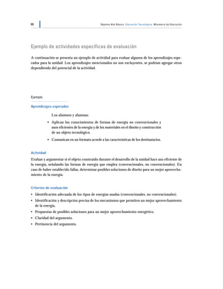 68                                              Séptimo Año Básico Educación Tecnológica Ministerio de Educación




Ejemplo de actividades específicas de evaluación

A continuación se presenta un ejemplo de actividad para evaluar algunos de los aprendizajes espe-
rados para la unidad. Los aprendizajes mencionados no son excluyentes, se podrían agregar otros
dependiendo del potencial de la actividad.




Ejemplo

Aprendizajes esperados

              Los alumnos y alumnas:
            • Aplican los conocimientos de formas de energía no convencionales y
              usos eficientes de la energía y de los materiales en el diseño y construcción
              de un objeto tecnológico.
            • Comunican en un formato acorde a las características de los destinatarios.


Actividad
Evaluar y argumentar si el objeto construido durante el desarrollo de la unidad hace uso eficiente de
la energía, señalando las formas de energía que emplea (convencionales, no convencionales). En
caso de haber establecido fallas, determinar posibles soluciones de diseño para un mejor aprovecha-
miento de la energía.


Criterios de evaluación
• Identificación adecuada de los tipos de energías usadas (convencionales, no convencionales).
• Identificación y descripción precisa de los mecanismos que permiten un mejor aprovechamiento
  de la energía.
• Propuestas de posibles soluciones para un mejor aprovechamiento energético.
• Claridad del argumento.
• Pertinencia del argumento.
 