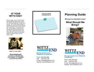Phone: 508-285-4802
Cell: 978-618-4180
E-mail: Claire@atwittzend.com
Website: www.AtWittzend.com
Planning Guide
Moving to an Assisted Living?
What Should We
Bring?
Claire LeSage, owner of WITTZ END,
has experienced firsthand the stress
and upheaval families go through when
moving. WITTZ END helps families to
eliminate the stress and chaos they feel
when faced with a life-changing transi-
tion. By identifying, naming and ad-
dressing the stress and emotion feel-
ings, Claire, helps the entire family to
make informed, logical, and educated
decisions based on facts not from
stress or fear.
AT YOUR
WITTZ END?
Moving Families from FRAZZLED
to DAZZLED!
What’s in your Attic?
Planning Guide
Compliments of:
Overwhelmed?
Call Claire at 508-285-4802,
and schedule a no obligation
a pre-planning session.
Moving Families from
FRAZZLED to DAZZLED!
Phone: 508-285-4802
Cell: 978-618-4180
E-mail: Claire@atwittzend.com
Website: www.AtWittzend.com
 