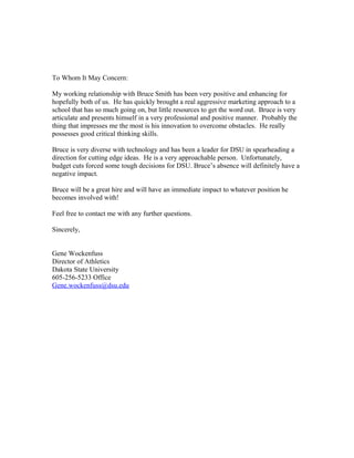 To Whom It May Concern:
My working relationship with Bruce Smith has been very positive and enhancing for
hopefully both of us. He has quickly brought a real aggressive marketing approach to a
school that has so much going on, but little resources to get the word out. Bruce is very
articulate and presents himself in a very professional and positive manner. Probably the
thing that impresses me the most is his innovation to overcome obstacles. He really
possesses good critical thinking skills.
Bruce is very diverse with technology and has been a leader for DSU in spearheading a
direction for cutting edge ideas. He is a very approachable person. Unfortunately,
budget cuts forced some tough decisions for DSU. Bruce’s absence will definitely have a
negative impact.
Bruce will be a great hire and will have an immediate impact to whatever position he
becomes involved with!
Feel free to contact me with any further questions.
Sincerely,
Gene Wockenfuss
Director of Athletics
Dakota State University
605-256-5233 Office
Gene.wockenfuss@dsu.edu
 