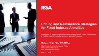 Pricing and Reinsurance Strategies
for Fixed Indexed Annuities
Michael Frings FSA, CFA, MAAA
May 17, 2016
Vice President and Senior Actuary, Pricing
Global Financial Solutions
RGA Reinsurance Company
Presentation for Session 53 Panel Discussion: Indexed Annuity Pricing Considerations
at the SOA Life and Annuity Symposium in Nashville, Tennessee
 