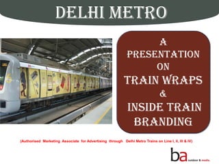 DELHI METRO
Delhi’s Pride AMetro Ride
A
Presentation
on
TRAIN WRAPS
&
INSIDE TRAIN
BRANDING
(Authorised Marketing Associate for Advertising through Delhi Metro Trains on Line I, II, III & IV)
 
