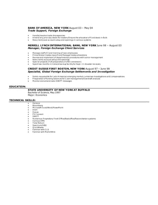 BANK OF AMERICA, NEW YORK August 03 – May 04
Trade Support, Foreign Exchange
 Handle/resolve trade discrepancies
 A mend any prior day deals for traders /Ensure the allocation of Fund deals in Bulk
 New client/user account setup and openings in various systems
MERRILL LYNCH INTERNATIONAL BANK, NEW YORK June 98 – August 03
Manager, Foreign Exchange Client Services
 M anage staff of 3 and training of new employees
 P rime Broker trades input/Fund M anager trades allocations
 Review and implement of departmental procedures with senior management
 New clients account setup and openings
 Special projects (Y 2K preparation, EU RO conversion)
 Spent two months in Ireland backup facility for Sept. 11 disaster recovery
CREDIT SUISSE FIRST BOSTON, NEW YORK August 97 – June 98
Specialist, Global Foreign Exchange Settlements and Investigation
 Solely responsible for Latin A merican emerging market currencies investigations and compensations
 P reparation of funding balances for C ash management/Overdraft analysis
 M onitor and amend naks SWIFT messages
EDUCATION:
STATE UNIVERSITY OF NEW YORK AT BUFFALO
Bachelor of Science, May 1997
Major: Economics
TECHNICAL SKILLS:
 Geneva
 Bloomberg
 M icrosoft Excel/Word/PowerPoint
 A lert
 O asys
 FX C onnect
 SWIFT
 Numerous P roprietary Front O ffice/Backoffice/Reconciliation systems
 V arious OMS
 T otal Return
 Spectrum/VBO
 Q uickBooks
 Familiar with C LS
 Familiar with M arkitWire
 