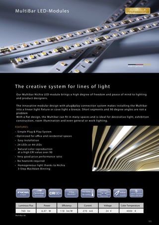 1 1
FEATURES:
• Simple Plug & Play System
• Optimized for office and residential spaces
• Easy Installation
• 24 LEDs or 44 LEDs
• Natural color reproduction
at a high CRI value over 90
• Very good price performance ratio
• No heatsink required
• Homogeneous light thanks to Nichia
3-Step MacAdam Binning
made in germany
MultiBar LED-Modules
MultiBar 44
Luminous Flux Power Efficiency Current Voltage Color Temperature
760 lm 6,47 W 118 lm/W 270 mA 24 V 4000 K
The creative system for lines of light
Our Multibar Nichia LED module brings a high degree of freedom and peace of mind to lighting
and product designers.
The innovative modular design with plug&play connection system makes installing the Multibar
into a linear light fixture or cove light a breeze. Short segments and 90 degree angles are not a
problem
With a flat design, the Multibar can fit in many spaces and is ideal for decorative light, exhibition
construction, room illumination and even general or work lighting.
 