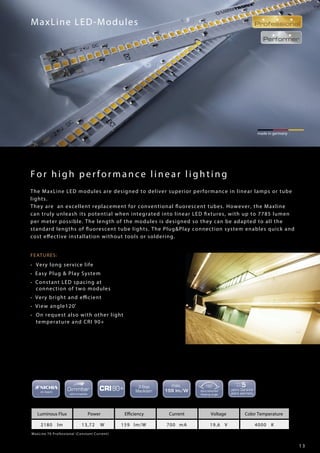 1 3
FEATURES:
• Very long service life
• Easy Plug & Play System
• Constant LED spacing at
connection of two modules
• Very bright and efficient
• View angle120˚
• On request also with other light
temperature and CRI 90+
made in germany
MaxLine LED-Modules
For high performance linear lighting
MaxLine 70 Professional (Constant Current)
Luminous Flux Power Efficiency Current Voltage Color Temperature
2180 lm 13,72 W 159 lm/W 700 mA 19,6 V 4000 K
The MaxLine LED modules are designed to deliver superior performance in linear lamps or tube
lights.
They are an excellent replacement for conventional fluorescent tubes. However, the Maxline
can truly unleash its potential when integrated into linear LED fixtures, with up to 7785 lumen
per meter possible. The length of the modules is designed so they can be adapted to all the
standard lengths of fluorescent tube lights. The Plug&Play connection system enables quick and
cost effective installation without tools or soldering.
 