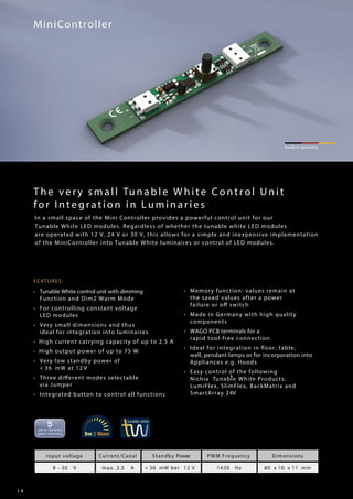1 4
FEATURES:
• Tunable White control unit with dimming
Function and Dim2 Warm Mode
• For controlling constant voltage
LED modules
• Very small dimensions and thus
ideal for integration into luminaires
• High current carrying capacity of up to 2.5 A
• High output power of up to 75 W
• Very low standby power of
< 36 mW at 12 V
• Three different modes selectable
via Jumper
• Integrated button to control all functions
• Memory function: values remain at
the saved values after a power
failure or off switch
• Made in Germany with high quality
components
• WAGO PCB terminals for a
rapid tool-free connection
• Ideal for integration in floor, table,
wall, pendant lamps or for incorporation into
Appliances e.g. Hoods
• Easy control of the following
Nichia Tunable White Products:®
LumiFlex, SlimFlex, BackMatrix and
SmartArray 24V
MiniController
made in germany
Input voltage Current/Canal Standby Power PWM Frequency Dimensions
8 - 30 V max. 2,5 A < 36 mW bei 12 V 1420 Hz 80 x 10 x 11 mm
The very small Tuna ble White Control Unit
for In tegr a tion in Luminarie s
In a small space of the Mini Controller provides a powerful control unit for our
Tunable White LED modules. Regardless of whether the tunable white LED modules
are operated with 12 V, 24 V or 30 V, this allows for a simple and inexpensive implementation
of the MiniController into Tunable White luminaires or control of LED modules.
 