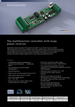 1 5
FEATURES:
• Tunable White control unit with dimming
Function and Dim2warm / Dim2Cold-
Mode
• For controlling constant voltage
LED-Modules
• Small dimensions
• High current carrying capacity of up to 5A
• High output power of up to 150W
• Very low standby power
max 100 mW
• Memory function: values remain after
a power failure or turning off
• Dim2 Hot / Cold Dim2 cable bridge
activated (default mode: Tunable White)
• Two separately adjustable universal
outputs for controlling the brightness and the
color temperature
• Separate input to connect via 1-10V
external sensors (light sensors,
motion)
• Ideal for controlling all kinds of
LED modules with Tunable White Technology,
for ceiling, industrial, floor, wall, and
pendant lights
• Easy control of the following
Nichia Tunable White Modules:®
LumiFlex, SlimFlex, BackMatrix and
SmartArray 24V
made in germany
PowerController
Voltage Input Current/Chan. Standby Power PWM Frequency Dimensions
12 - 30 V max. 5 A <100 mW 1400 Hz 88,8 x 26 x 16,7 mm
The multifunction controller with large
power reserves
Flexibility and pure power! The power controller is a control unit for Tunable
White that opens a lot of possibilities from the smallest space. With the two separately
controllable Universal inputs, one for the brightness and one for color temperature,any
desired lighting scenario can be easily achievable. The high current carrying
speed and output enables applications in the industrial lighting sector.
 