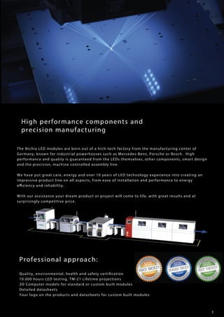 3
High performance components and
precision manufacturing
The Nichia LED modules are born out of a hich-tech factory from the manufacturing center of
Germany, known for industrial powerhouses such as Mercedes-Benz, Porsche or Bosch. High
performance and quality is guaranteed from the LEDs themselves, other components, smart design
and the precision, machine controlled assembly line.
We have put great care, energy and over 10 years of LED technology experience into creating an
impressive product line on all aspects, from ease of installation and performance to energy
efficiency and reliability.
With our assistance your dream product or project will come to life, with great results and at
surprisingly competitive price.
Professional approach:
Quality, environmental, health and safety certification
10.000 hours LED testing, TM-21 Lifetime projections
3D Computer models for standard or custom built modules
Detailed datasheets
Your logo on the products and datasheets for custom built modules
 