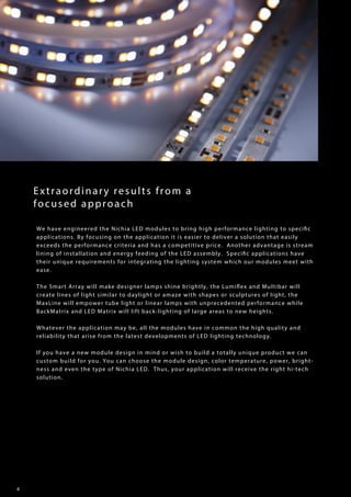 4
Extraordinary results from a
focused approach
We have engineered the Nichia LED modules to bring high performance lighting to specific
applications. By focusing on the application it is easier to deliver a solution that easily
exceeds the performance criteria and has a competitive price. Another advantage is stream
lining of installation and energy feeding of the LED assembly. Specific applications have
their unique requirements for integrating the lighting system which our modules meet with
ease.
The Smart Array will make designer lamps shine brightly, the Lumiflex and Multibar will
create lines of light similar to daylight or amaze with shapes or sculptures of light, the
MaxLine will empower tube light or linear lamps with unprecedented performance while
BackMatrix and LED Matrix will lift back-lighting of large areas to new heights.
Whatever the application may be, all the modules have in common the high quality and
reliability that arise from the latest developments of LED lighting technology.
If you have a new module design in mind or wish to build a totally unique product we can
custom build for you. You can choose the module design, color temperature, power, bright-
ness and even the type of Nichia LED. Thus, your application will receive the right hi-tech
solution.
 