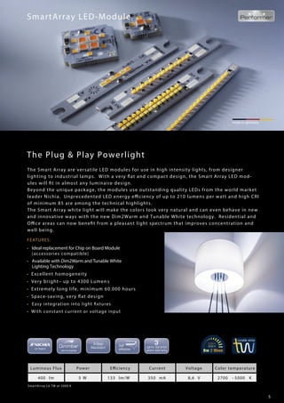 5
The Plug & Play Powerlight
FEATURES:
• Ideal replacement for Chip on Board Module
(accessories compatible)
• Available with Dim2Warm and Tunable White
Lighting Technology
• Excellent homogeneity
• Very bright– up to 4300 Lumen s
• Extremely long life, minimum 60.000 hours
• Space-saving, very flat design
• Easy integration into light fixtures
• With constant current or voltage input
SmartArray LED-Module
made in germany
SmartArray L6 TW at 5000 K
Luminous Flux Power Efficiency Current Voltage Color temperature
400 lm 3 W 133 lm/W 350 mA 8,6 V 2700 - 5000 K
The Smart Array are versatile LED modules for use in high intensity lights, from designer
lighting to industrial lamps. With a very flat and compact design, the Smart Array LED mod-
ules will fit in almost any luminaire design.
Beyond the unique package, the modules use outstanding quality LEDs from the world market
leader Nichia. Unprecedented LED energy efficiency of up to 210 lumens per watt and high CRI
of minimum 85 are among the technical highlights.
The Smart Array white light will make the colors look very natural and can even behave in new
and innovative ways with the new Dim2Warm and Tunable White technology. Residential and
Office areas can now benefit from a pleasant light spectrum that improves concentration and
well being.
 