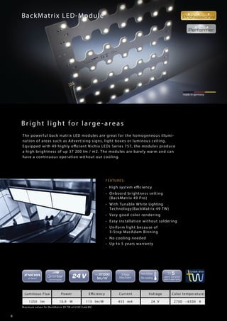 6
made in germany
Bright light for large-areas
Maximum values for BackMatrix 49 TW at 6500 K and 85C
made in germany
BackMatrix LED-Module
FEATURES:
• High system efficiency
• Onboard brightness setting
(BackMatrix 49 Pro)
• With Tunable White Lighting
Technology(BackMatrix 49 TW)
• Very good color rendering
• Easy installation without soldering
• Uniform light because of
3-Step MacAdam Binning
• No cooling needed
• Up to 5 years warranty
Luminous Flux Power Efficiency Current Voltage Color temperature
1250 lm 10,9 W 115 lm/W 455 mA 24 V 2700 - 6500 K
The powerful back matrix LED modules are great for the homogeneous illumi-
nation of areas such as Advertising signs, light boxes or luminous ceiling.
Equipped with 49 highly efficient Nichia LEDs Series 757, the modules produce
a high brightness of up 37 200 lm / m2. The modules are barely warm and can
have a continuous operation without out cooling.
 