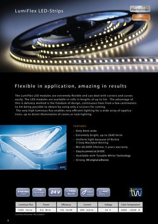 8
made in germany
Flexible in application, amazing in results
LumiFlex LED-Strips
FEATURES:
• Only 8mm wide
• Extremely bright, up to 2640 lm/m
• Uniform light because of Nichia
3-Step MacAdam Binning
• Min 60.000h lifetime, 5 years warranty
• Easy to connect at 24 VDC
• Available with Tunable White Technology
• Strong 3M original adhesive
LumiFlex Performer TW at 6500 K
Luminous Flux Power Efficiency Current Voltage Color Temperature
1400 lm/m 9,6 W/m 145 lm/W 400 mA/m 24 V 2000 - 6500 K
The LumiFlex LED modules are extremely flexible and can deal with corners and curves
easily. The LED modules are available in rolls in lengths of up to 5m. The advantage of
this is delivery method is the freedom of design, continuous lines from a few centimeters
to 5m being possible to obtain by using only a scissors for cutting.
The very high luminous flux enables very efficient lighting for a wide array of applica-
tions, up to direct illumination of rooms or task lighting.
 