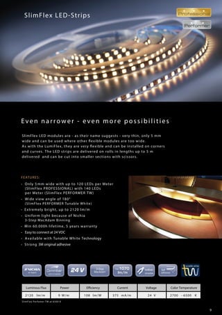9
Even nar r ow er - ev en more possibilities
SlimFlex LED-Strips
FEATURES:
• Only 5 mm wide with up to 120 LEDs per Meter
(SlimFlex PROFESSIONAL) with 140 LEDs
per Meter (SlimFlex PERFORMER TW)
• Wide view angle of 180°
(SlimFlex PERFORMER Tunable White)
• Extremely bright, up to 2120 lm/m
• Uniform light because of Nichia
3-Step MacAdam Binning
• Min 60.000h lifetime, 5 years warranty
• Easy to connect at 24 VDC
• Available with Tunable White Technology
• Strong 3M original adhesive
SlimFlex Perfomer TW at 6500 K
Luminous Flux Power Efficiency Current Voltage Color Temperature
2120 lm/m 9 W/m 108 lm/W 375 mA/m 24 V 2700 - 6500 K
SlimFlex LED modules are - as their name suggests - very thin, only 5 mm
wide and can be used where other flexible modules are too wide.
As with the LumiFlex, they are very flexible and can be installed on corners
and curves. The LED strips are delivered on rolls in lengths up to 5 m
delivered and can be cut into smaller sections with scissors.
 