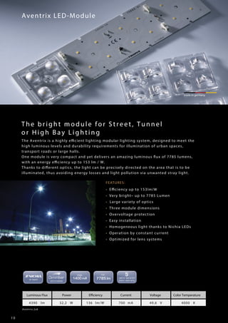 1 0
FEATURES:
• Efficiency up to 153lm/W
• Very bright– up to 7785 Lumen
• Large variety of optics
• Three module dimensions
• Overvoltage protection
• Easy installation
• Homogeneous light thanks to Nichia LEDs
• Operation by constant current
• Optimized for lens systems
Aventrix LED-Module
made in germany
Aventrix 2x8
Luminous Flux Power Efficiency Current Voltage Color Temperature
4390 lm 32,2 W 136 lm/W 700 mA 49,6 V 4000 K
The bright module for Street, Tunnel
or High Ba y Li ghti ng
The Aventrix is a highly efficient lighting modular lighting system, designed to meet the
high luminous levels and durability requirements for illumination of urban spaces,
transport roads or large halls.
One module is very compact and yet delivers an amazing luminous flux of 7785 lumens,
with an energy efficiency up to 153 lm / W.
Thanks to different optics, the light can be precisely directed on the area that is to be
illuminated, thus avoiding energy losses and light pollution via unwanted stray light.
 