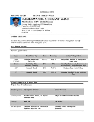 CURRICULUM VITAE
PERSONAL DETAILS - SWAPNIL SHRIKANT WAGH
NAME SWAPNIL SHRIKANT WAGH
Qualifications MBA I YEAR (Finance)
Personal Email: swapnilwagh7373@gmail.com
Phone No. +919657237662
Address:Dr.AmbedkarNagar ;Ward
No:02;At.Post.Tq:DeulgaonRaja Dist:Buldana
Pin:443204
CAREER OBJECTIVE
To obtain the position of management trainee to utilize my expertise in business management and help
with the business operations in the managerial level...
EDUCATION HISTORY
Academic Qualifications
Degree Board/University Year Percentage Institute/College/School
MBA
(1stYEAR)
Savitribai Phule Pune
University
2014-15 60.87% Dr.D.Y.Patil Institute of Management
Ambi; Pune.
B.Com Sant Gadge baba
Amravati University
2012 48% Shree Vyankatesh Arts, Commerce &
Science Senior College Deulgaon Raja
XIIth Amravati Board 2006 71.83% Deulgaon Raja Junior College
Xth Amravati Board 2004 50.53% Deulgaon Raja High School Deulgaon
Raja
WORK EXPERIENCE or project work
Projects Done /Work Experience
Title/Designation 1)Computer Operator 2)Voice-Associate
Company Name Krishna Anand Indane Gas Agency
Deulgaon Raja
Aditya Birla Minacs World Wide ltd.
Duration One Year Two Years
Job Description Maintain the record of gas cylinders
bookings ;delivering etc.
Providing Service & Complaints
Resolution
 