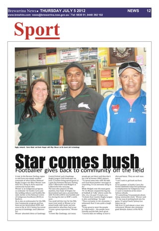 Brewarrina NewsTHURSDAY JULY 5 2012 NEWS 12
www.breshire.com news@brewarrina.nsw.gov.au Tel: 6830 51, 0448 392 102
Sport
Star comes bushA visit to the Barwon Darling region
in mid-June was simply another
extension of what former National
Rugby League star Rhys Wesser now
does for a living in three separate
community-based roles.
Wesser is an Indigenous program
co-ordinator for Souths Cares and
the tackling tobacco and healthy life-
style worker at the National Centre
of Indigenous Excellence (NCIE) in
Redfern.
He is also an ambassador for the NRL
One Community program and has
been across Queensland,NSW and
even to Fiji in 2012 before his recent
journey to Goodooga and Collarene-
bri.
Wesser attended clinics at Goodooga
CentralSchool and a Goodooga
Rugby League Club fundraiser on
June 15 before being specialguest at
a gala day between Barwon Darling
clubs Collarenebriand Walgett at
Collarenebrithe next day.
The man who played 218 NRL
matches, four State of Origins for
Queensland and won a premiership
with Penrith (2003) was humble and
fun during his visit to NSW’s north-
west.
You could tell this trip for the NRL
wasn’t just work to Wesser as he
mixed easily with locals and was
interested in what they had tosay.
“It was a great experience,” Wesser
said.
“A town like Goodooga, not many
people get out there and they don’t
see a lot of former (NRL) players.
“To spend some time with the kids
and send them positive messages is
rewarding. It’s an awesome thing to
do.”
While Walgett won the main game
, Wesser enjoyed the big day70-14
of football at ‘Colly’ where under 8s,
s, 12s, 14s and 17s had a run.10
“It shows that Country Rugby League
is alive and kicking,” he said.
“There certainly is a lot of passion, I
witnessed that.It was quite a tough
game.
“It was great to meet the people
in Collarenebri... the people were
friendly and the kids were great.
“Country kids are willing to have a
chat and listen. They are well man-
nered.
“I can’t wait to get back out here
again.
In his position at Souths Cares,the
former Rabbitoh helps find pathways
to employment for Indigenous Year
11 and 12 students at five inner-
Sydney schools.
“It’s something I’m passionate about,
doing community work,” Wesser said.
“It’s my way of putting back into the
game. It’s great South Sydney has
taken me on.”
Still fit at 33 and almost a year into
retirement, Wesser also promotes
good lifestyle choices at the NCIE.
 
