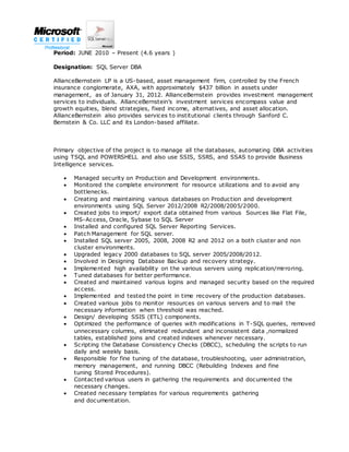 Period: JUNE 2010 – Present (4.6 years )
Designation: SQL Server DBA
AllianceBernstein LP is a US-based, asset management firm, controlled by the French
insurance conglomerate, AXA, with approximately $437 billion in assets under
management, as of January 31, 2012. AllianceBernstein provides investment management
services to individuals. AllianceBernstein’s investment services encompass value and
growth equities, blend strategies, fixed income, alternatives, and asset allocation.
AllianceBernstein also provides services to institutional clients through Sanford C.
Bernstein & Co. LLC and its London-based affiliate.
Primary objective of the project is to manage all the databases, automating DBA activities
using TSQL and POWERSHELL and also use SSIS, SSRS, and SSAS to provide Business
Intelligence services.
 Managed security on Production and Development environments.
 Monitored the complete environment for resource utilizations and to avoid any
bottlenecks.
 Creating and maintaining various databases on Production and development
environments using SQL Server 2012/2008 R2/2008/2005/2000.
 Created jobs to import/ export data obtained from various Sources like Flat File,
MS-Access, Oracle, Sybase to SQL Server
 Installed and configured SQL Server Reporting Services.
 Patch Management for SQL server.
 Installed SQL server 2005, 2008, 2008 R2 and 2012 on a both cluster and non
cluster environments.
 Upgraded legacy 2000 databases to SQL server 2005/2008/2012.
 Involved in Designing Database Backup and recovery strategy.
 Implemented high availability on the various servers using replication/mirroring.
 Tuned databases for better performance.
 Created and maintained various logins and managed security based on the required
access.
 Implemented and tested the point in time recovery of the production databases.
 Created various jobs to monitor resources on various servers and to mail the
necessary information when threshold was reached.
 Design/ developing SSIS (ETL) components.
 Optimized the performance of queries with modifications in T-SQL queries, removed
unnecessary columns, eliminated redundant and inconsistent data ,normalized
tables, established joins and created indexes whenever necessary.
 Scripting the Database Consistency Checks (DBCC), scheduling the scripts to run
daily and weekly basis.
 Responsible for fine tuning of the database, troubleshooting, user administration,
memory management, and running DBCC (Rebuilding Indexes and fine
tuning Stored Procedures).
 Contacted various users in gathering the requirements and documented the
necessary changes.
 Created necessary templates for various requirements gathering
and documentation.
 