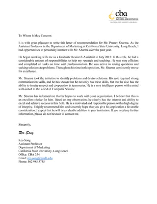 To Whom It May Concern:
It is with great pleasure to write this letter of recommendation for Mr. Pranav Sharma. As the
Assistant Professor in the Department of Marketing at California State University, Long Beach, I
had opportunities to personally interact with Mr. Sharma over the past year.
He began working with me as a Graduate Research Assistant in July 2015. In this role, he had a
considerable amount of responsibilities to help my research and teaching. He was very efficient
and completed all tasks on time with professionalism. He was active in asking questions and
seeking solutions to problems. Throughout his time in this position, Mr. Sharma consistently strove
for excellence.
Mr. Sharma took the initiative to identify problems and devise solutions. His role required strong
communication skills, and he has shown that he not only has these skills, but that he also has the
ability to inspire respect and cooperation in teammates. He is a very intelligent person with a mind
well-suited to the world of Computer Science.
Mr. Sharma has informed me that he hopes to work with your organization. I believe that this is
an excellent choice for him. Based on my observation, he clearly has the interest and ability to
excel and achieve success in this field. He is a motivated and responsible person with a high degree
of integrity. I highly recommend him and sincerely hope that you give his application a favorable
consideration. I expect that he will be a valuable addition to your institution. If you need any further
information, please do not hesitate to contact me.
Sincerely,
Reo Song
Reo Song
Assistant Professor
Department of Marketing
California State University, Long Beach
Office: CBA 354
Email: reo.song@csulb.edu
Phone: 562 985 5755
 