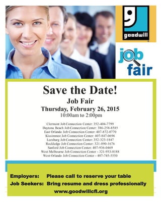 Save the Date!
Job Fair
Thursday, February 26, 2015
10:00am to 2:00pm
Clermont Job Connection Center: 352-404-7799
Daytona Beach Job Connection Center: 386-258-8585
East Orlando Job Connection Center: 407-872-0770
Kissimmee Job Connection Center: 407-847-0696
Leesburg Job Connection Center: 352-323-1847
Rockledge Job Connection Center: 321-890-1676
Sanford Job Connection Center: 407-936-0469
West Melbourne Job Connection Center - 321-953-8188
West Orlando Job Connection Center - 407-745-5550
Employers: Please call to reserve your table
Job Seekers: Bring resume and dress professionally
www.goodwillcfl.org
 