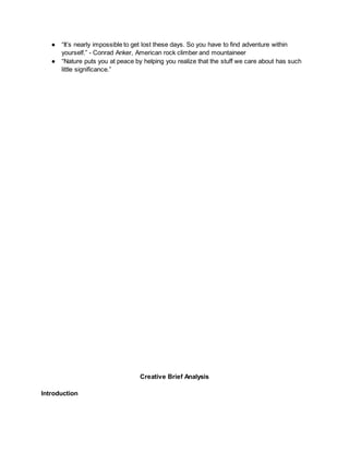 ● “It’s nearly impossible to get lost these days. So you have to find adventure within
yourself.” - Conrad Anker, American rock climber and mountaineer
● “Nature puts you at peace by helping you realize that the stuff we care about has such
little significance.”
Creative Brief Analysis
Introduction
 
