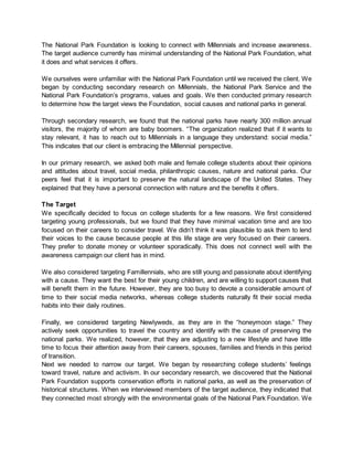 The National Park Foundation is looking to connect with Millennials and increase awareness.
The target audience currently has minimal understanding of the National Park Foundation, what
it does and what services it offers.
We ourselves were unfamiliar with the National Park Foundation until we received the client. We
began by conducting secondary research on Millennials, the National Park Service and the
National Park Foundation’s programs, values and goals. We then conducted primary research
to determine how the target views the Foundation, social causes and national parks in general.
Through secondary research, we found that the national parks have nearly 300 million annual
visitors, the majority of whom are baby boomers. “The organization realized that if it wants to
stay relevant, it has to reach out to Millennials in a language they understand: social media.”
This indicates that our client is embracing the Millennial perspective.
In our primary research, we asked both male and female college students about their opinions
and attitudes about travel, social media, philanthropic causes, nature and national parks. Our
peers feel that it is important to preserve the natural landscape of the United States. They
explained that they have a personal connection with nature and the benefits it offers.
The Target
We specifically decided to focus on college students for a few reasons. We first considered
targeting young professionals, but we found that they have minimal vacation time and are too
focused on their careers to consider travel. We didn’t think it was plausible to ask them to lend
their voices to the cause because people at this life stage are very focused on their careers.
They prefer to donate money or volunteer sporadically. This does not connect well with the
awareness campaign our client has in mind.
We also considered targeting Famillennials, who are still young and passionate about identifying
with a cause. They want the best for their young children, and are willing to support causes that
will benefit them in the future. However, they are too busy to devote a considerable amount of
time to their social media networks, whereas college students naturally fit their social media
habits into their daily routines.
Finally, we considered targeting Newlyweds, as they are in the “honeymoon stage.” They
actively seek opportunities to travel the country and identify with the cause of preserving the
national parks. We realized, however, that they are adjusting to a new lifestyle and have little
time to focus their attention away from their careers, spouses, families and friends in this period
of transition.
Next we needed to narrow our target. We began by researching college students’ feelings
toward travel, nature and activism. In our secondary research, we discovered that the National
Park Foundation supports conservation efforts in national parks, as well as the preservation of
historical structures. When we interviewed members of the target audience, they indicated that
they connected most strongly with the environmental goals of the National Park Foundation. We
 