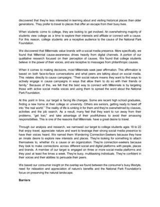 discovered that they’re less interested in learning about and visiting historical places than older
generations. They prefer to travel to places that offer an escape from their busy lives.
When students come to college, they are looking to get involved. An overwhelming majority of
students view college as a time to explore their interests and affiliate or connect with a cause.
For this reason, college students are a receptive audience to the cause of the National Park
Foundation.
We discovered that Millennials value brands with a social media presence. More specifically, we
found that Millennial cause-awareness drives heavily from digital channels. A portion of our
qualitative research focused on their perception of causes. We found that college students
believe in the power of their voices, and are receptive to messages from philanthropic causes.
When it comes to making decisions, most Millennials seek peer affirmation. This affirmation is
based on both face-to-face conversations and what peers are talking about on social media.
This relates directly to cause campaigns: “Their social nature means they want to find ways to
actively engage in cause campaigns in ways that allow them to do so with their friends or
family.” Because of this, we felt that the best way to connect with Millennials is by targeting
those with active social media voices and using them to spread the word about the National
Park Foundation.
At this point in time, our target is facing life changes. Some are recent high school graduates,
finding a new home at their college or university. Others are seniors, getting ready to head off
into “the real world.” The reality of life is sinking in for them and they’re overwhelmed by classes,
activities and the job search. As a result, many feel that they want to run away from their
problems, “get lost,” and take advantage of their youthfulness to avoid their amassing
responsibilities. This is one of the reasons that Millennials have a great desire to travel.
Through our analysis and research, we narrowed our target to college students ages 18 to 22
that enjoy travel, appreciate nature and want to leverage their strong social media presence to
have their voices heard. We named them Wandering Connection-Seekers because they have
an innate desire to explore new interests and places. They’re looking for something to attach
themselves to, whether it’s a cause or an organization. They’re connection-seekers because
they look to make connections across different social and digital platforms with people, places
and brands. A member of our target is engaged on three or more social media platforms and
they post at least five times a week. They’re busy, multitasking individuals. They’re confident in
their voices and their abilities to persuade their peers.
We based our consumer insight on the overlap we found between the consumer’s busy lifestyle,
need for relaxation and appreciation of nature’s benefits and the National Park Foundation’s
focus on preserving the natural landscape.
Barriers
 