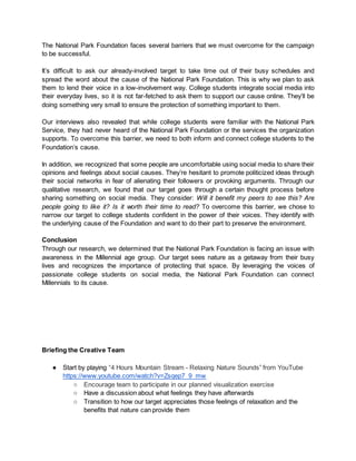 The National Park Foundation faces several barriers that we must overcome for the campaign
to be successful.
It’s difficult to ask our already-involved target to take time out of their busy schedules and
spread the word about the cause of the National Park Foundation. This is why we plan to ask
them to lend their voice in a low-involvement way. College students integrate social media into
their everyday lives, so it is not far-fetched to ask them to support our cause online. They’ll be
doing something very small to ensure the protection of something important to them.
Our interviews also revealed that while college students were familiar with the National Park
Service, they had never heard of the National Park Foundation or the services the organization
supports. To overcome this barrier, we need to both inform and connect college students to the
Foundation’s cause.
In addition, we recognized that some people are uncomfortable using social media to share their
opinions and feelings about social causes. They’re hesitant to promote politicized ideas through
their social networks in fear of alienating their followers or provoking arguments. Through our
qualitative research, we found that our target goes through a certain thought process before
sharing something on social media. They consider: Will it benefit my peers to see this? Are
people going to like it? Is it worth their time to read? To overcome this barrier, we chose to
narrow our target to college students confident in the power of their voices. They identify with
the underlying cause of the Foundation and want to do their part to preserve the environment.
Conclusion
Through our research, we determined that the National Park Foundation is facing an issue with
awareness in the Millennial age group. Our target sees nature as a getaway from their busy
lives and recognizes the importance of protecting that space. By leveraging the voices of
passionate college students on social media, the National Park Foundation can connect
Millennials to its cause.
Briefing the Creative Team
● Start by playing “4 Hours Mountain Stream - Relaxing Nature Sounds” from YouTube
https://www.youtube.com/watch?v=Zsqep7_9_mw
○ Encourage team to participate in our planned visualization exercise
○ Have a discussion about what feelings they have afterwards
○ Transition to how our target appreciates those feelings of relaxation and the
benefits that nature can provide them
 