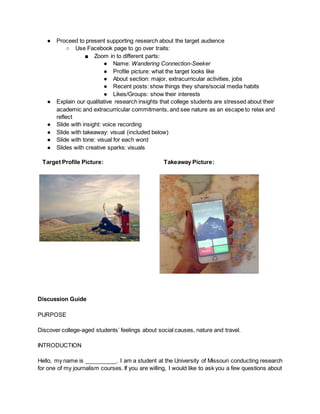 ● Proceed to present supporting research about the target audience
○ Use Facebook page to go over traits:
■ Zoom in to different parts:
● Name: Wandering Connection-Seeker
● Profile picture: what the target looks like
● About section: major, extracurricular activities, jobs
● Recent posts: show things they share/social media habits
● Likes/Groups: show their interests
● Explain our qualitative research insights that college students are stressed about their
academic and extracurricular commitments, and see nature as an escape to relax and
reflect
● Slide with insight: voice recording
● Slide with takeaway: visual (included below)
● Slide with tone: visual for each word
● Slides with creative sparks: visuals
Target Profile Picture: Takeaway Picture:
Discussion Guide
PURPOSE
Discover college-aged students’ feelings about social causes, nature and travel.
INTRODUCTION
Hello, my name is __________. I am a student at the University of Missouri conducting research
for one of my journalism courses. If you are willing, I would like to ask you a few questions about
 