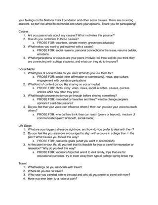 your feelings on the National Park Foundation and other social causes. There are no wrong
answers, so don’t be afraid to be honest and share your opinions. Thank you for participating!
Causes:
1. Are you passionate about any causes? What motivates this passion?
2. How do you contribute to those causes?
a. PROBE FOR: volunteer, donate money, grassroots advocacy
3. What makes you want to get involved with a cause?
a. PROBE FOR: social reasons, personal connection to the issue, resume builder,
emotions
4. What organizations or causes are your peers involved in? How well do you think they
are connecting with college students, and what can they do to improve?
Social Media:
1. What types of social media do you use? What do you use them for?
a. PROBE FOR: social (peer affirmation or connectivity), news, pop culture,
engagement with brands/organizations
2. What kind of content do you like sharing on social media?
a. PROBE FOR: photo, story, video, news, social activities, causes, quizzes,
articles AND how often they post
3. What thought processes do you go through before sharing something?
a. PROBE FOR: motivated by favorites and likes? want to change people’s
opinions? start discussions?
4. Do you feel that your voice can influence others? How can you use your voice to reach
others?
a. PROBE FOR: who do they think they can reach (peers or beyond), medium of
communication (word of mouth, social media)
Life Stage:
1. What are your biggest stressors right now, and how do you prefer to deal with them?
2. Do you feel like you are more encouraged to align with a cause in college than in the
past? What causes you to feel this way?
a. PROBE FOR: passions, goals (what you want to accomplish)
3. At this point in your life, do you feel that it’s feasible for you to travel for recreation or
relaxation? Why do you feel this way?
a. PROBE FOR: vacations/trips that aren’t to visit family, trips that are for
educational purposes, try to steer away from typical college spring break trip
Travel:
1. What feelings do you associate with travel?
2. Where do you like to travel?
3. Who have you traveled with in the past and who do you prefer to travel with now?
4. Have you ever been to a national park?
 