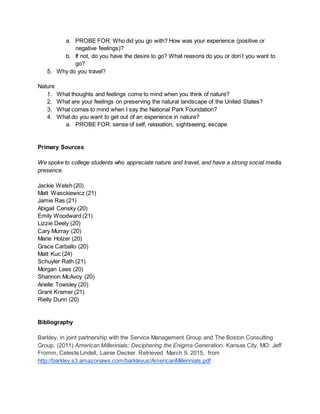 a. PROBE FOR: Who did you go with? How was your experience (positive or
negative feelings)?
b. If not, do you have the desire to go? What reasons do you or don’t you want to
go?
5. Why do you travel?
Nature
1. What thoughts and feelings come to mind when you think of nature?
2. What are your feelings on preserving the natural landscape of the United States?
3. What comes to mind when I say the National Park Foundation?
4. What do you want to get out of an experience in nature?
a. PROBE FOR: sense of self, relaxation, sightseeing, escape
Primary Sources
We spoke to college students who appreciate nature and travel, and have a strong social media
presence.
Jackie Welsh (20)
Matt Wasckiewicz (21)
Jamie Ras (21)
Abigail Censky (20)
Emily Woodward (21)
Lizzie Deely (20)
Cary Murray (20)
Marie Holzer (20)
Grace Carballo (20)
Matt Kuc (24)
Schuyler Rath (21)
Morgan Lees (20)
Shannon McAvoy (20)
Arielle Towsley (20)
Grant Kramer (21)
Rielly Dunn (20)
Bibliography
Barkley, in joint partnership with the Service Management Group and The Boston Consulting
Group. (2011) American Millennials: Deciphering the Enigma Generation. Kansas City, MO: Jeff
Fromm, Celeste Lindell, Lainie Decker. Retrieved March 9, 2015, from
http://barkley.s3.amazonaws.com/barkleyus/AmericanMillennials.pdf
 