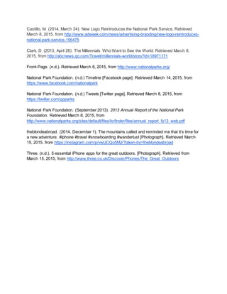 Castillo, M. (2014, March 24). New Logo Reintroduces the National Park Service. Retrieved
March 8, 2015, from http://www.adweek.com/news/advertising-branding/new-logo-reintroduces-
national-park-service-156475
Clark, D. (2013, April 26). The Millennials Who Want to See the World. Retrieved March 8,
2015, from http://abcnews.go.com/Travel/millennials-world/story?id=18971171
Front-Page. (n.d.). Retrieved March 8, 2015, from http://www.nationalparks.org/
National Park Foundation. (n.d.) Timeline [Facebook page]. Retrieved March 14, 2015, from
https://www.facebook.com/nationalpark
National Park Foundation. (n.d.) Tweets [Twitter page]. Retrieved March 8, 2015, from
https://twitter.com/goparks
National Park Foundation. (September 2013). 2013 Annual Report of the National Park
Foundation. Retrieved March 8, 2015, from
http://www.nationalparks.org/sites/default/files/kcfinder/files/annual_report_fy13_web.pdf
theblondeabroad. (2014, December 1). The mountains called and reminded me that it’s time for
a new adventure. #iphone #travel #snowboarding #wanderlust [Photograph]. Retrieved March
15, 2015, from https://instagram.com/p/vwlJCQo5MJ/?taken-by=theblondeabroad
Three. (n.d.). 5 essential iPhone apps for the great outdoors. [Photograph]. Retrieved from
March 15, 2015, from http://www.three.co.uk/Discover/Phones/The_Great_Outdoors
 