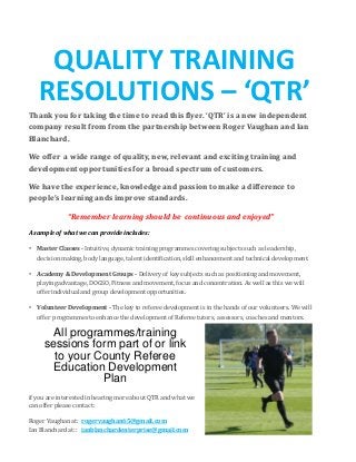 QUALITY TRAINING
RESOLUTIONS – ‘QTR’
Thank you for taking the time to read this flyer. ‘QTR’ is a new independent
company result from from the partnership between Roger Vaughan and Ian
Blanchard.
We offer a wide range of quality, new, relevant and exciting training and
development opportunities for a broad spectrum of customers.
We have the experience, knowledge and passion to make a difference to
people’s learning ands improve standards.
“Remember learning should be continuous and enjoyed”
A sample of what we can provide includes:
• Master Classes - Intuitive, dynamic training programmes covering subjects such as leadership,
decision making, body language, talent identification, skill enhancement and technical development.
• Academy & Development Groups - Delivery of key subjects such as positioning and movement,
playing advantage, DOGSO, Fitness and movement, focus and concentration. As well as this we will
offer individual and group development opportunities.
• Volunteer Development - The key to referee development is in the hands of our volunteers. We will
offer programmes to enhance the development of Referee tutors, assessors, coaches and mentors.
All programmes/training
sessions form part of or link
to your County Referee
Education Development
Plan
COMPANY NAME
if you are interested in hearing more about QTR and what we
can offer please contact:
Roger Vaughan at: rogervaughan65@gmail.com
Ian Blanchard at:: ianblanchardenterprise@gmail.com
 