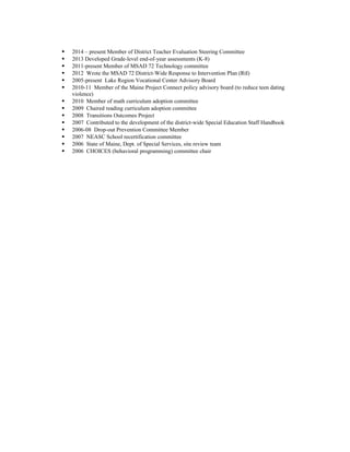  2014 – present Member of District Teacher Evaluation Steering Committee
 2013 Developed Grade-level end-of-year assessments (K-8)
 2011-present Member of MSAD 72 Technology committee
 2012 Wrote the MSAD 72 District-Wide Response to Intervention Plan (RtI)
 2005-present Lake Region Vocational Center Advisory Board
 2010-11 Member of the Maine Project Connect policy advisory board (to reduce teen dating
violence)
 2010 Member of math curriculum adoption committee
 2009 Chaired reading curriculum adoption committee
 2008 Transitions Outcomes Project
 2007 Contributed to the development of the district-wide Special Education Staff Handbook
 2006-08 Drop-out Prevention Committee Member
 2007 NEASC School recertification committee
 2006 State of Maine, Dept. of Special Services, site review team
 2006 CHOICES (behavioral programming) committee chair
 