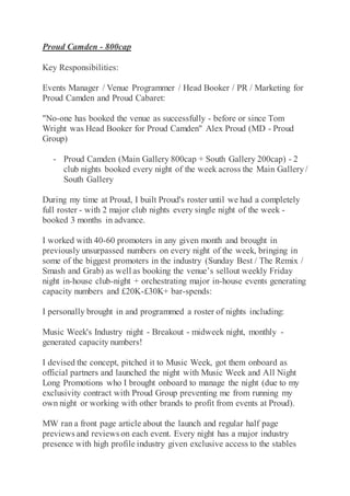 Proud Camden - 800cap
Key Responsibilities:
Events Manager / Venue Programmer / Head Booker / PR / Marketing for
Proud Camden and Proud Cabaret:
"No-one has booked the venue as successfully - before or since Tom
Wright was Head Booker for Proud Camden" Alex Proud (MD - Proud
Group)
- Proud Camden (Main Gallery 800cap + South Gallery 200cap) - 2
club nights booked every night of the week across the Main Gallery/
South Gallery
During my time at Proud, I built Proud's roster until we had a completely
full roster - with 2 major club nights every single night of the week -
booked 3 months in advance.
I worked with 40-60 promoters in any given month and brought in
previously unsurpassed numbers on every night of the week, bringing in
some of the biggest promoters in the industry (Sunday Best / The Remix /
Smash and Grab) as well as booking the venue’s sellout weekly Friday
night in-house club-night + orchestrating major in-house events generating
capacity numbers and £20K-£30K+ bar-spends:
I personally brought in and programmed a roster of nights including:
Music Week's Industry night - Breakout - midweek night, monthly -
generated capacity numbers!
I devised the concept, pitched it to Music Week, got them onboard as
official partners and launched the night with Music Week and All Night
Long Promotions who I brought onboard to manage the night (due to my
exclusivity contract with Proud Group preventing me from running my
own night or working with other brands to profit from events at Proud).
MW ran a front page article about the launch and regular half page
previews and reviews on each event. Every night has a major industry
presence with high profile industry given exclusive access to the stables
 