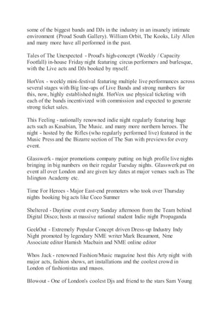some of the biggest bands and DJs in the industry in an insanely intimate
environment (Proud South Gallery). William Orbit, The Kooks, Lily Allen
and many more have all performed in the past.
Tales of The Unexpected - Proud's high-concept (Weekly / Capacity
Footfall) in-house Friday night featuring circus performers and burlesque,
with the Live acts and DJs booked by myself.
HotVox - weekly mini-festival featuring multiple live performances across
several stages with Big line-ups of Live Bands and strong numbers for
this, now, highly established night. HotVox use physical ticketing with
each of the bands incentivized with commission and expected to generate
strong ticket sales.
This Feeling - nationally renowned indie night regularly featuring huge
acts such as Kasabian, The Music. and many more northern heroes. The
night - hosted by the Rifles (who regularly performed live) featured in the
Music Press and the Bizarre section of The Sun with previews for every
event.
Glasswerk - major promotions company putting on high profile live nights
bringing in big numbers on their regular Tuesday nights. Glasswerkput on
event all over London and are given key dates at major venues such as The
Islington Academy etc.
Time For Heroes - Major East-end promoters who took over Thursday
nights booking big acts like Coco Sumner
Sheltered - Daytime event every Sunday afternoon from the Team behind
Digital Disco; hosts at massive national student Indie night Propaganda
GeekOut - Extremely Popular Concept driven Dress-up Industry Indy
Night promoted by legendary NME writer Mark Beaumont, Nme
Associate editor Hamish Macbain and NME online editor
Whos Jack - renowned Fashion/Music magazine host this Arty night with
major acts, fashion shows, art installations and the coolest crowd in
London of fashionistas and musos.
Blowout - One of London's coolest Djs and friend to the stars Sam Young
 