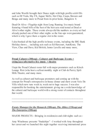 and John Woolfe brought their Dance night with high profile celeb DJs
such as DJ Yoda, Shy FX, Jaguar Skillz, Hot Chip, Caspa, Skream and
Benga and many more to Proud from its prior home, Bungalow 8.
Dead Or Alive - Flagship night from Long Running live music brand
featuring 4 band bills of the best of the best acts road tested at Dead or
Alive's other nights. These events always did the numbers as every act had
already packed one of their other nights so the line-ups were guaranteed,
which is why I gave them a regular slot in the roster.
I also booked all the high profile in-house events, including the BIG Bank
Holiday shows.... including acts such as Ed Harcourt, AutoKratz, The
View, Chas and Dave, Kid British, James Lavelle and many more,
-------------------------------------------------------------------------------
Proud Cabaret (300cap) - Cabaret and Burlesque Events +
swing/jazz/alternative live music + theatre
I kept the Proud Cabaret roster full with major promoters such as Kitsch
Lounge Riot (who host a sellout monthly night at Club de Paris), Spilt
Milk Theatre, and many more.
As well as cabaret and burlesque promoters and coming up with the
concept for Proud's retrospective in-house dinner and show event Voix De
Ville which now runs week in, week out to huge success. I was also
responsible for booking the entertainment giving me a wide knowledge of
the cabaret and burlesque world with a strong roster of contacts throughout
that world.
--------------------------------------------------------------------------------------
--------------------------------------------------------------------------------------
Events Manager for the Monarch (300cap), The Abbey (150cap) and
The Enterprise (100cap)
MAJOR PROJECTS - Bringing in residencies and club nights such as:-
Amy Winehouse presents “Snakehips” - I worked with Amy throughout
her career and we launched this night together receiving international press
 