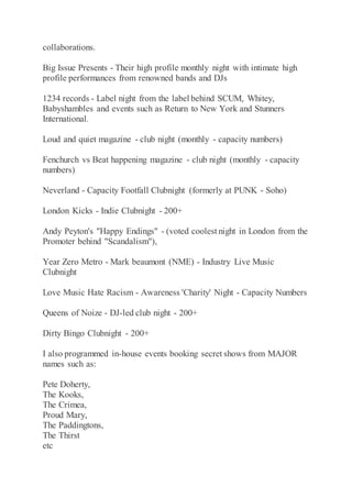 collaborations.
Big Issue Presents - Their high profile monthly night with intimate high
profile performances from renowned bands and DJs
1234 records - Label night from the label behind SCUM, Whitey,
Babyshambles and events such as Return to New York and Stunners
International.
Loud and quiet magazine - club night (monthly - capacity numbers)
Fenchurch vs Beat happening magazine - club night (monthly - capacity
numbers)
Neverland - Capacity Footfall Clubnight (formerly at PUNK - Soho)
London Kicks - Indie Clubnight - 200+
Andy Peyton's "Happy Endings" - (voted coolest night in London from the
Promoter behind "Scandalism"),
Year Zero Metro - Mark beaumont (NME) - Industry Live Music
Clubnight
Love Music Hate Racism - Awareness 'Charity' Night - Capacity Numbers
Queens of Noize - DJ-led club night - 200+
Dirty Bingo Clubnight - 200+
I also programmed in-house events booking secret shows from MAJOR
names such as:
Pete Doherty,
The Kooks,
The Crimea,
Proud Mary,
The Paddingtons,
The Thirst
etc
 