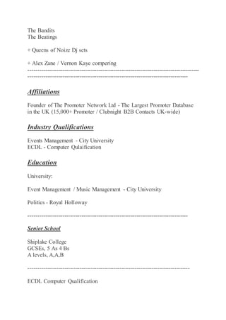 The Bandits
The Beatings
+ Queens of Noize Dj sets
+ Alex Zane / Vernon Kaye compering
------------------------------------------------------------------------------------------
------------------------------------------------------------------------------------
Affiliations
Founder of The Promoter Network Ltd - The Largest Promoter Database
in the UK (15,000+ Promoter / Clubnight B2B Contacts UK-wide)
Industry Qualifications
Events Management - City University
ECDL - Computer Qulaification
Education
University:
Event Management / Music Management - City University
Politics - Royal Holloway
------------------------------------------------------------------------------------
Senior School
Shiplake College
GCSEs, 5 As 4 Bs
A levels, A,A,B
-------------------------------------------------------------------------------------
ECDL Computer Qualification
 