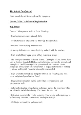 Technical Equipment
Basic knowledge of live sound and DJ equipment
Other Skills / Additional Information
Key Skills:
General / Management skills + Event Planning:-
- Excellent proven organizational skills
- Ability to take on a task and see it through to completion
- Flexible, Hard-working and dedicated
- A strong ability to multitask effectively and roll with the punches.
- High level of knowledge about all key live music genres
- The ability to formulate In-house Events / Clubnights / Live Shows from
start to finish with detailed PnLs, multi-platform, multi-media promotional
strategies + checklists to optimize promotional activities and ensure
campaigns are systematically undertaken to a specific timeline so nothing
is missed and footfall / sales targets are hit or exceeded
- High level of Financial and computer literacy for budgeting and post-
event analytics (Spreadsheets, Excel)
- Excellent salesmanship, verbal and written communication and
interpersonal skills
- Solid understanding of marketing techniques across the board as well as
social media and viral marketing (Facebook, Twitter, etc)
- Extensive press / media / radio resources + knowledge and experience in
orchestrating exposure, features and media partnerships
- Ability to work quickly and accurately
 