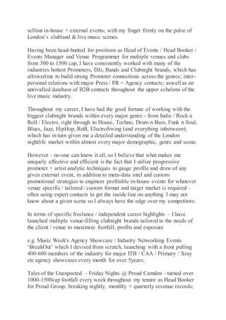 sellout in-house + external events; with my finger firmly on the pulse of
London’s clubland & live music scenes.
Having been head-hunted for positions as Head of Events / Head Booker /
Events Manager and Venue Programmer for multiple venues and clubs
from 300 to 1500 cap, I have consistently worked with many of the
industries hottest Promoters, DJs, Bands and Clubnight brands, which has
allowedme to build strong Promoter connections across the genres; inter-
personal relations with major Press / PR + Agency contacts; aswell as an
unrivalled database of B2B contacts throughout the upper echelons of the
live music industry.
Throughout my career, I have had the good fortune of working with the
biggest clubnight brands within every major genre:- from Indie / Rock n
Roll / Electro, right through to House, Techno, Drum n Bass, Funk n Soul,
Blues, Jazz, HipHop, RnB, ElectroSwing (and everything inbetween);
which has in turn given me a detailed understanding of the London
nightlife market within almost every major demographic, genre and scene.
However – no-one can know it all, so I believe that what makes me
uniquely effective and efficient is the fact that I utilize progressive
promoter + artist analytic techniques to gauge profile and draw of any
given external event, in addition to meta-data intel and custom
promotional strategies to engineer profitable in-house events for whatever
venue specific / tailored / custom format and target market is required –
often using expert contacts to get the inside line on anything I may not
know about a given scene so I always have the edge over my competitors.
In terms of specific freelance / independent career highlights – I have
launched multiple venue-filling clubnight brands tailored to the needs of
the client / venue to maximize footfall, profits and exposure
e.g. Music Week's Agency Showcase / Industry Networking Events
‘BreakOut’ which I devised from scratch, launching with a front pulling
400-600 members of the industry for major ITB / CAA / Primary / Xray
etc agency showcases every month for over 5years;
Tales of the Unexpected – Friday Nights @ Proud Camden - turned over
1000-1500cap footfall every week throughout my tenure as Head Booker
for Proud Group; breaking nightly, monthly + quarterly revenue records;
 
